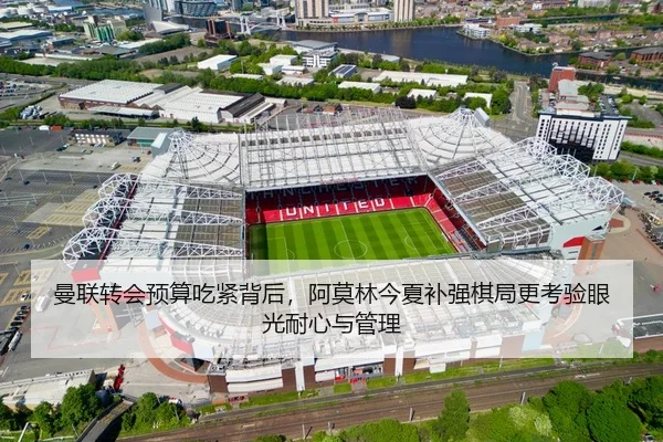 曼联转会预算吃紧背后，阿莫林今夏补强棋局更考验眼光耐心与管理